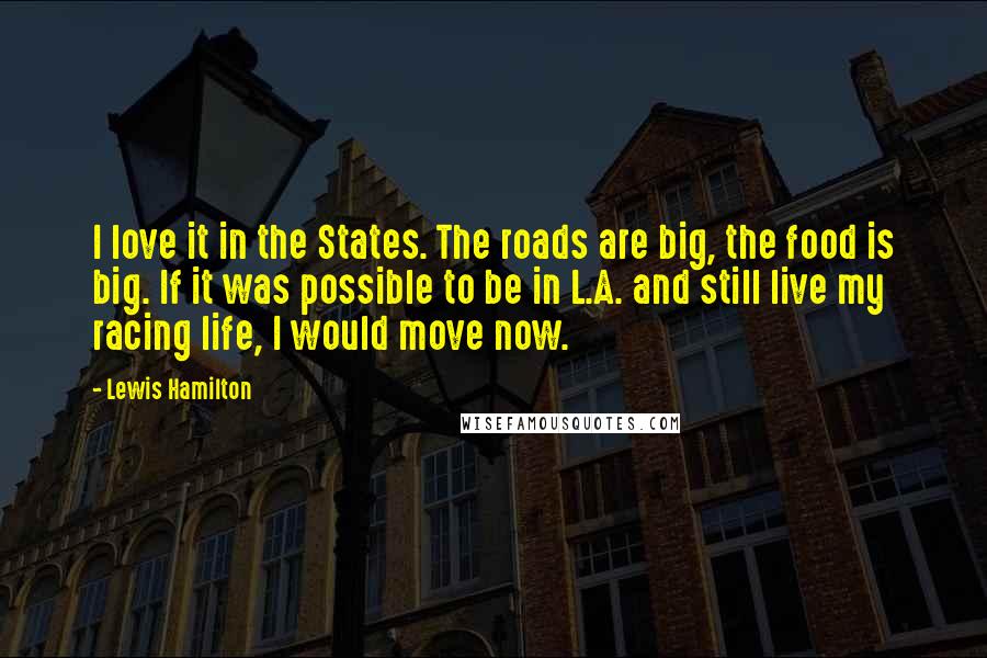 Lewis Hamilton Quotes: I love it in the States. The roads are big, the food is big. If it was possible to be in L.A. and still live my racing life, I would move now.