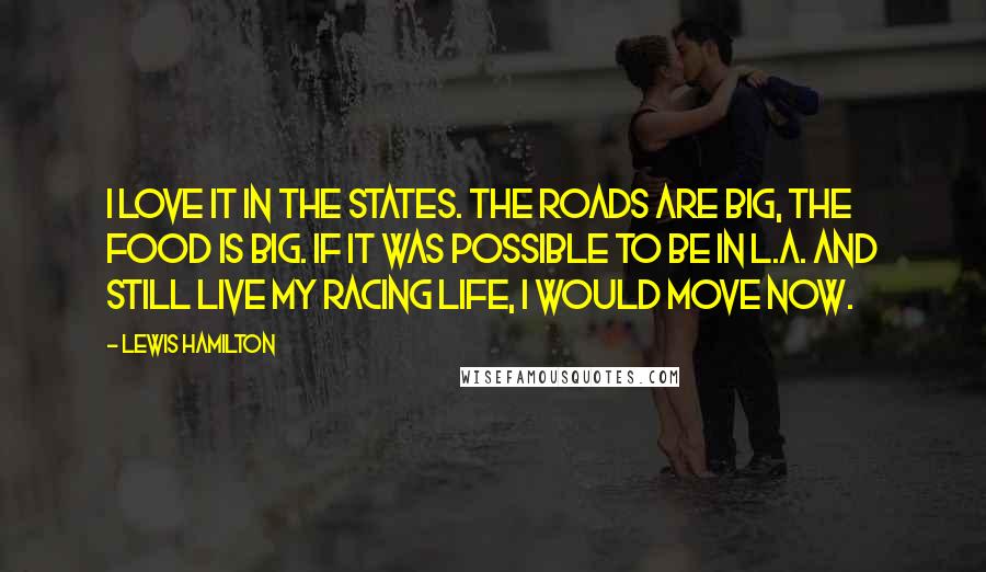 Lewis Hamilton Quotes: I love it in the States. The roads are big, the food is big. If it was possible to be in L.A. and still live my racing life, I would move now.