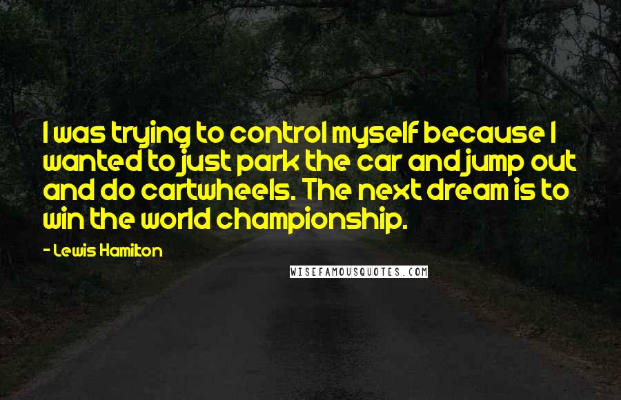 Lewis Hamilton Quotes: I was trying to control myself because I wanted to just park the car and jump out and do cartwheels. The next dream is to win the world championship.