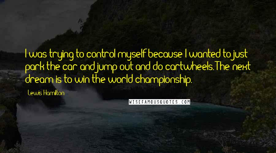 Lewis Hamilton Quotes: I was trying to control myself because I wanted to just park the car and jump out and do cartwheels. The next dream is to win the world championship.