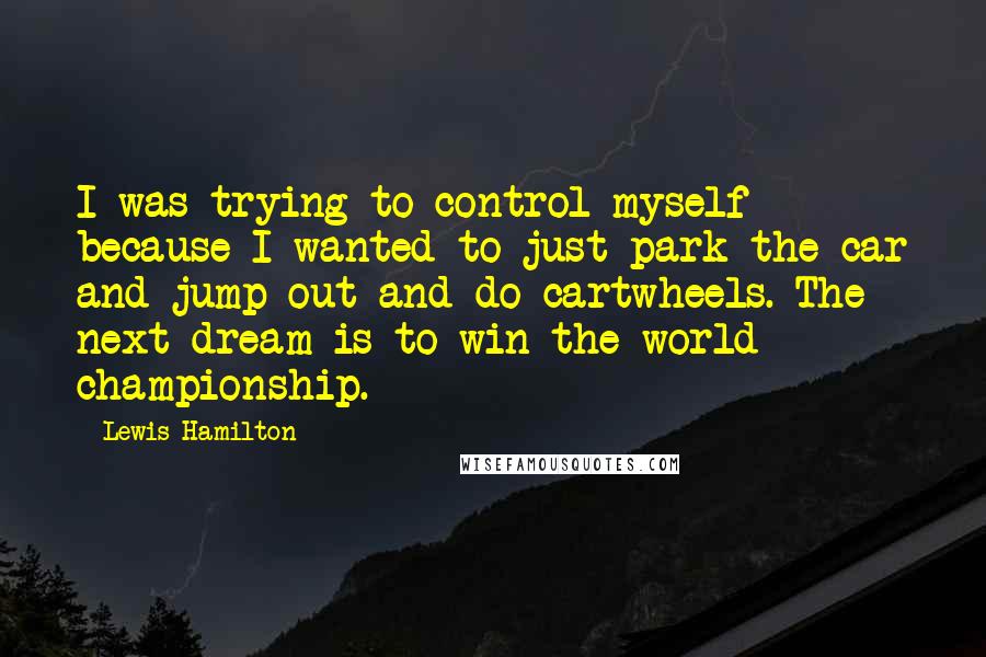 Lewis Hamilton Quotes: I was trying to control myself because I wanted to just park the car and jump out and do cartwheels. The next dream is to win the world championship.