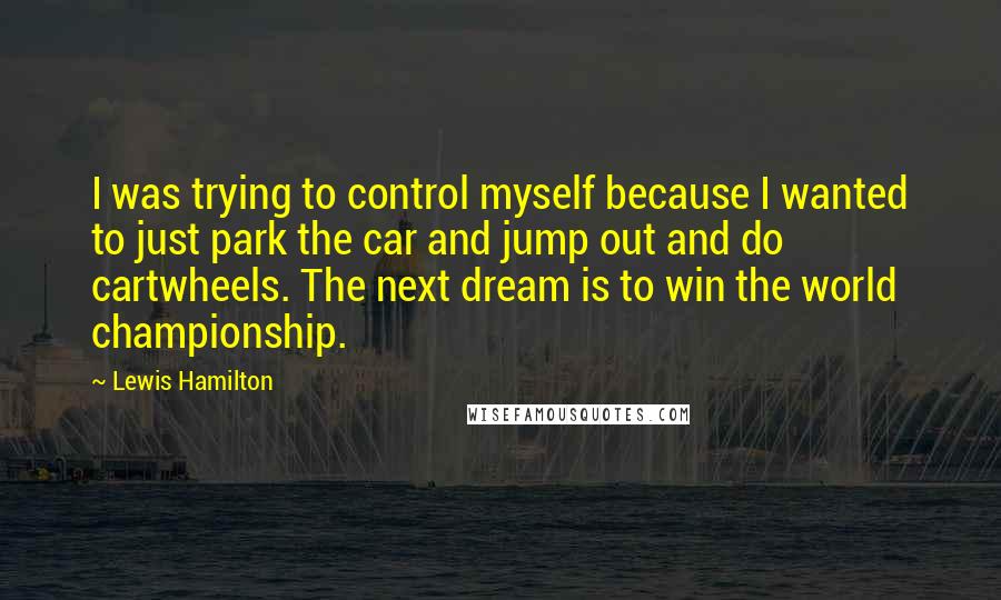 Lewis Hamilton Quotes: I was trying to control myself because I wanted to just park the car and jump out and do cartwheels. The next dream is to win the world championship.