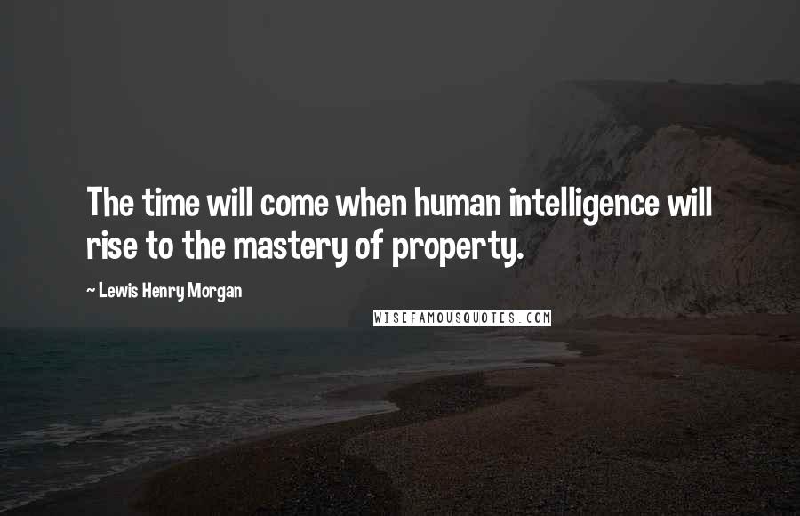 Lewis Henry Morgan Quotes: The time will come when human intelligence will rise to the mastery of property.