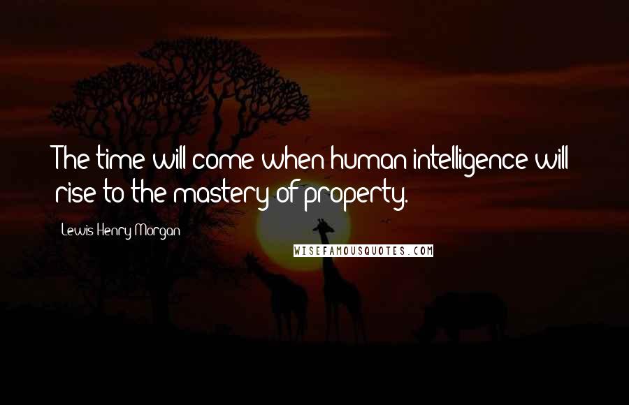 Lewis Henry Morgan Quotes: The time will come when human intelligence will rise to the mastery of property.