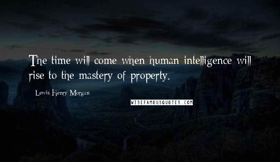 Lewis Henry Morgan Quotes: The time will come when human intelligence will rise to the mastery of property.