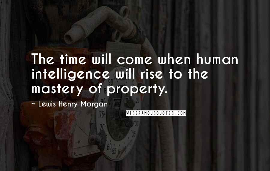 Lewis Henry Morgan Quotes: The time will come when human intelligence will rise to the mastery of property.
