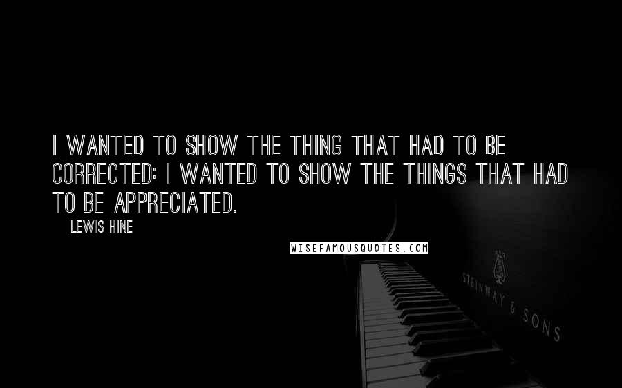 Lewis Hine Quotes: I wanted to show the thing that had to be corrected: I wanted to show the things that had to be appreciated.
