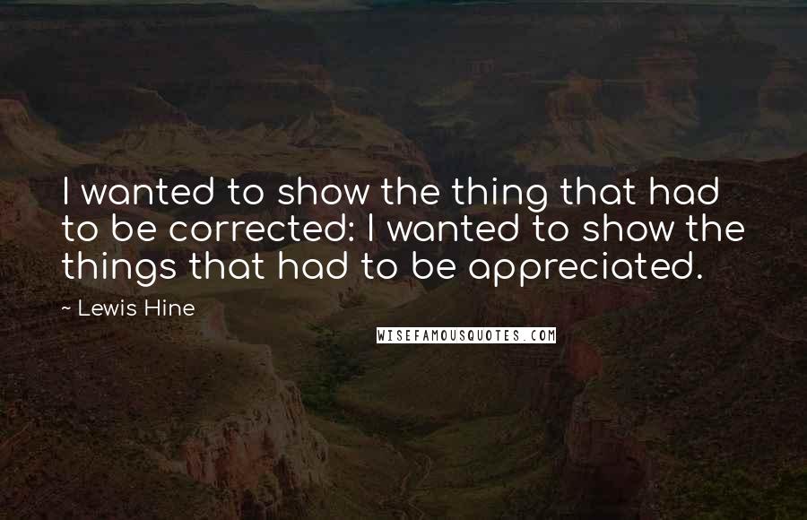 Lewis Hine Quotes: I wanted to show the thing that had to be corrected: I wanted to show the things that had to be appreciated.