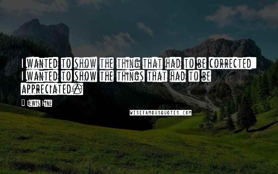 Lewis Hine Quotes: I wanted to show the thing that had to be corrected: I wanted to show the things that had to be appreciated.