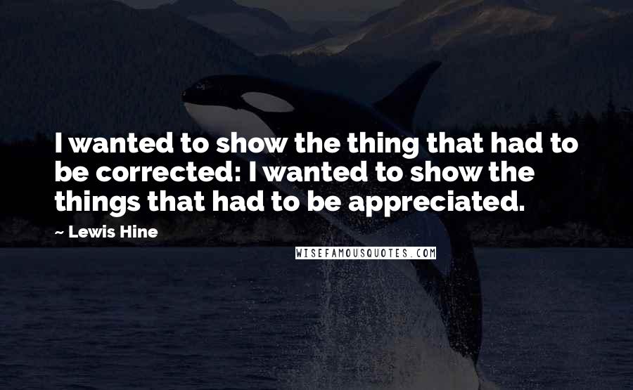 Lewis Hine Quotes: I wanted to show the thing that had to be corrected: I wanted to show the things that had to be appreciated.