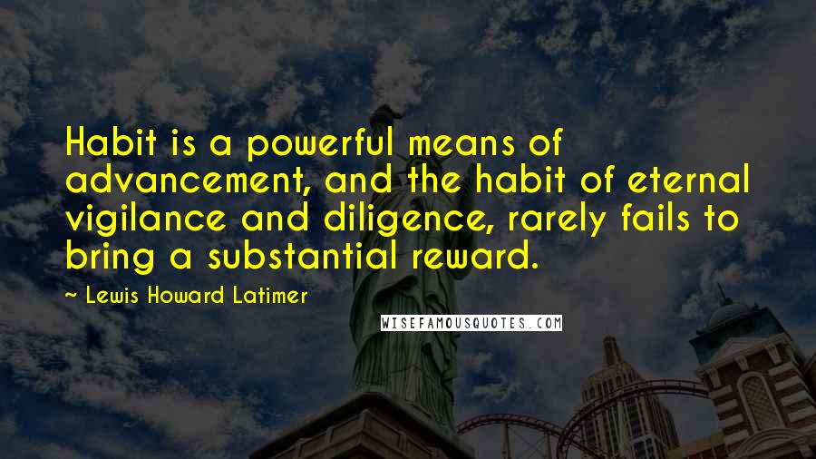 Lewis Howard Latimer Quotes: Habit is a powerful means of advancement, and the habit of eternal vigilance and diligence, rarely fails to bring a substantial reward.