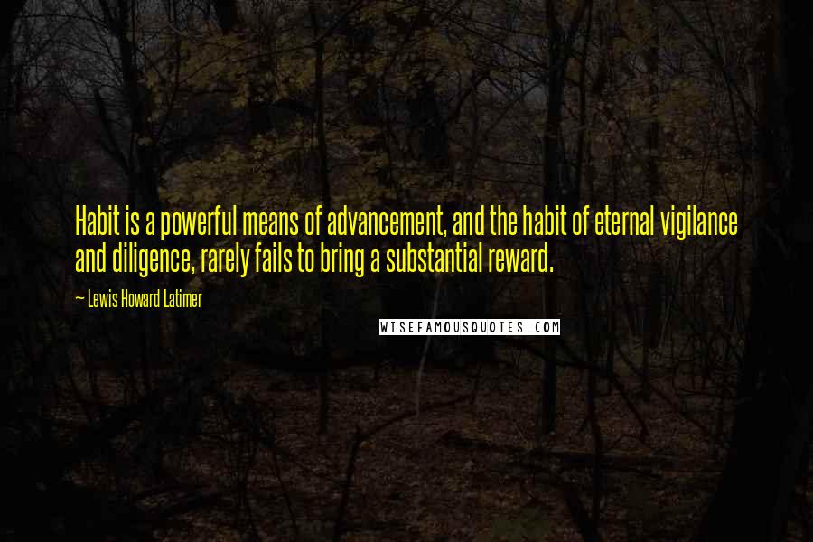 Lewis Howard Latimer Quotes: Habit is a powerful means of advancement, and the habit of eternal vigilance and diligence, rarely fails to bring a substantial reward.