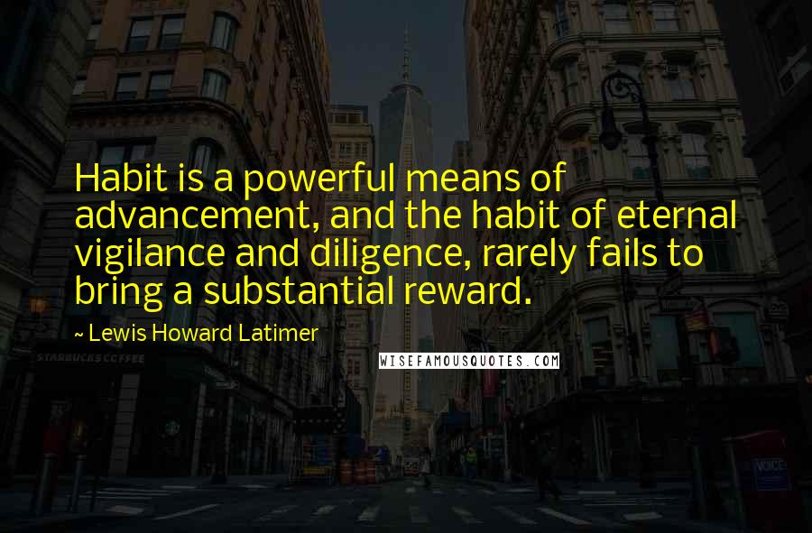 Lewis Howard Latimer Quotes: Habit is a powerful means of advancement, and the habit of eternal vigilance and diligence, rarely fails to bring a substantial reward.