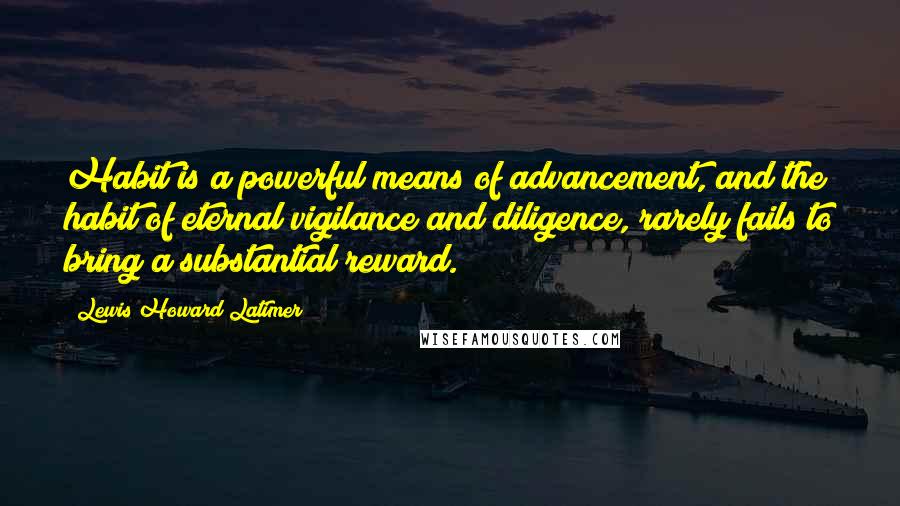 Lewis Howard Latimer Quotes: Habit is a powerful means of advancement, and the habit of eternal vigilance and diligence, rarely fails to bring a substantial reward.