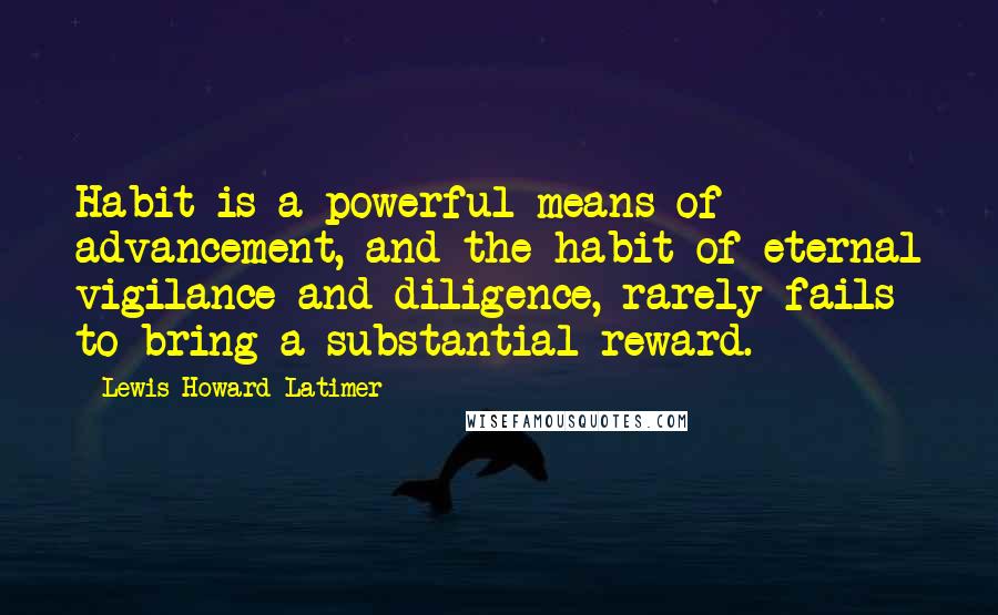 Lewis Howard Latimer Quotes: Habit is a powerful means of advancement, and the habit of eternal vigilance and diligence, rarely fails to bring a substantial reward.