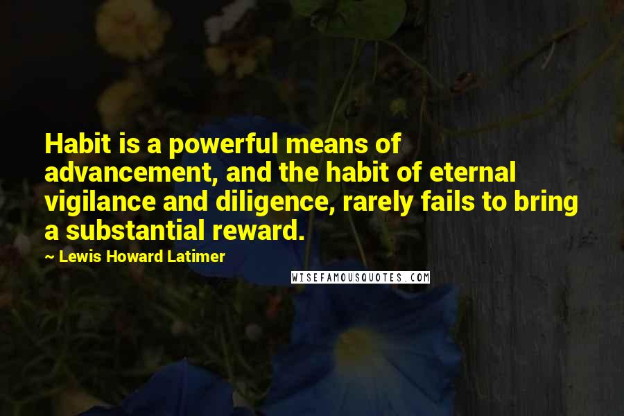Lewis Howard Latimer Quotes: Habit is a powerful means of advancement, and the habit of eternal vigilance and diligence, rarely fails to bring a substantial reward.