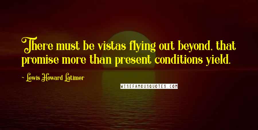 Lewis Howard Latimer Quotes: There must be vistas flying out beyond, that promise more than present conditions yield.