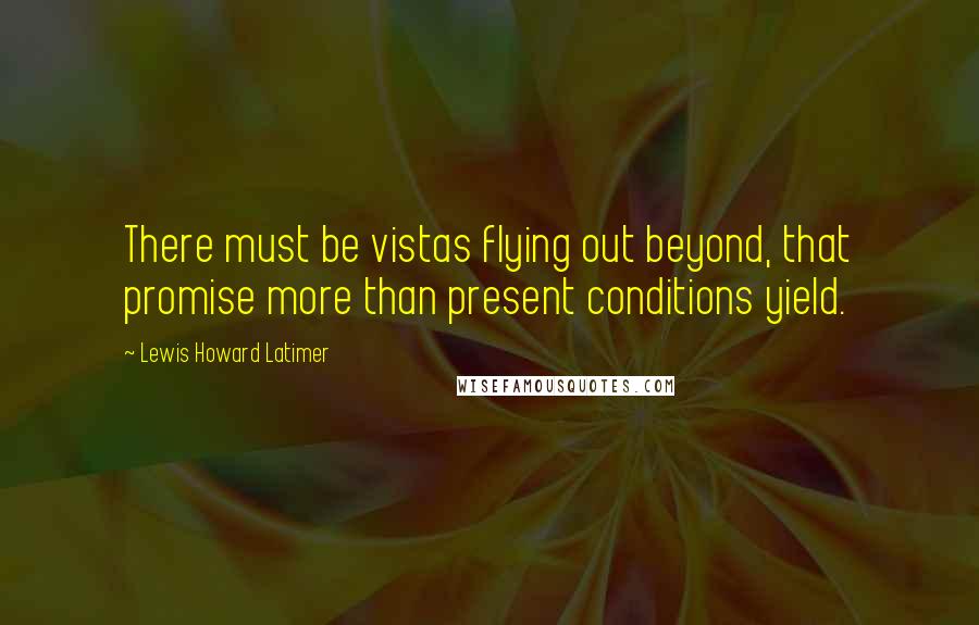 Lewis Howard Latimer Quotes: There must be vistas flying out beyond, that promise more than present conditions yield.