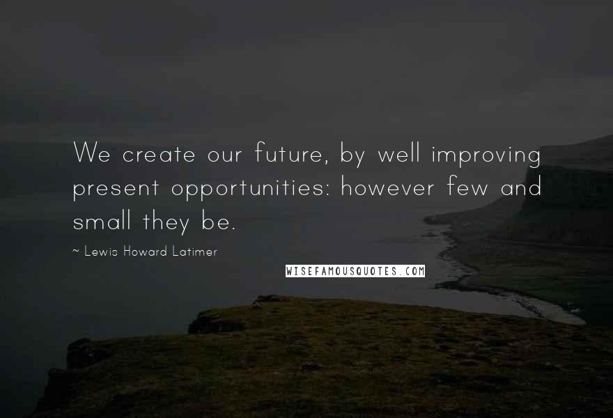 Lewis Howard Latimer Quotes: We create our future, by well improving present opportunities: however few and small they be.