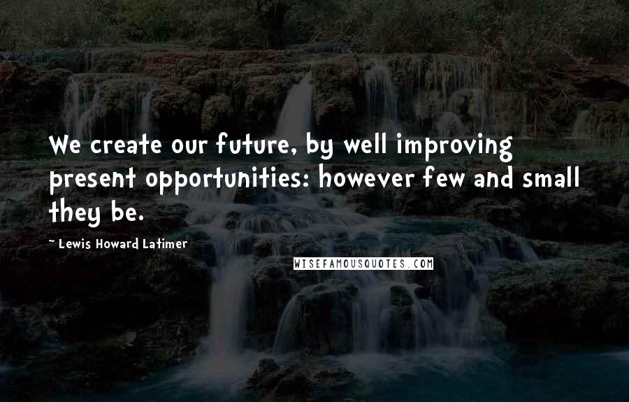 Lewis Howard Latimer Quotes: We create our future, by well improving present opportunities: however few and small they be.