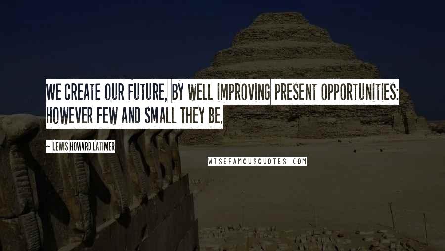 Lewis Howard Latimer Quotes: We create our future, by well improving present opportunities: however few and small they be.