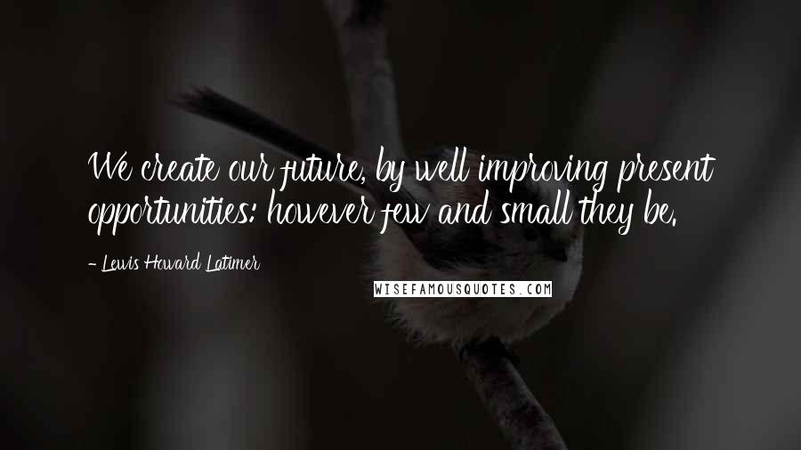 Lewis Howard Latimer Quotes: We create our future, by well improving present opportunities: however few and small they be.
