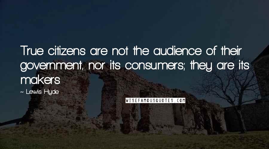 Lewis Hyde Quotes: True citizens are not the audience of their government, nor its consumers; they are its makers.