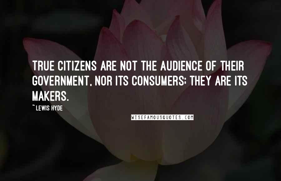 Lewis Hyde Quotes: True citizens are not the audience of their government, nor its consumers; they are its makers.
