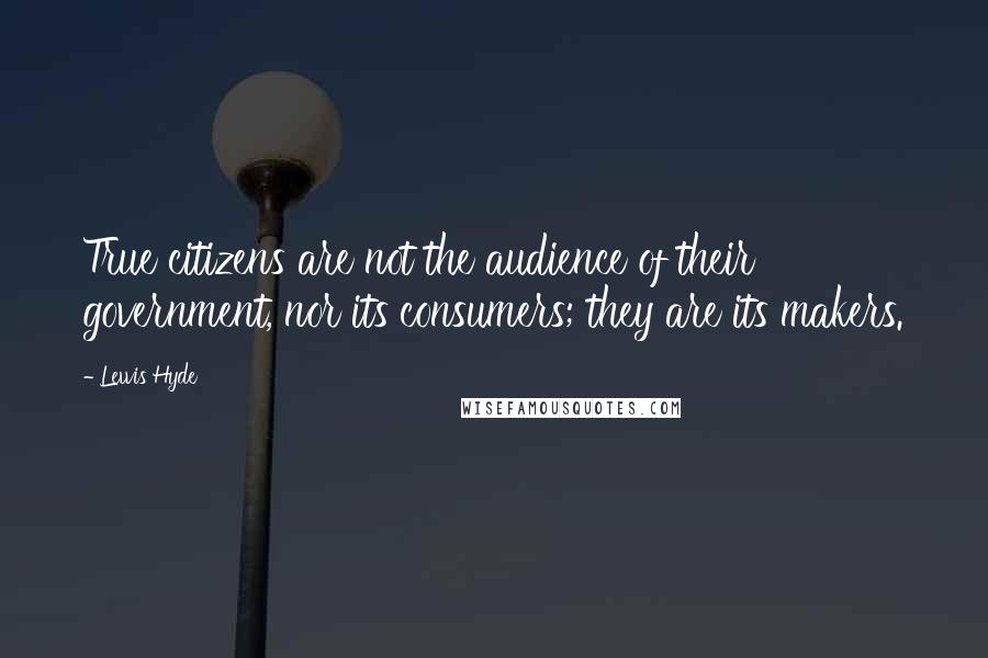 Lewis Hyde Quotes: True citizens are not the audience of their government, nor its consumers; they are its makers.