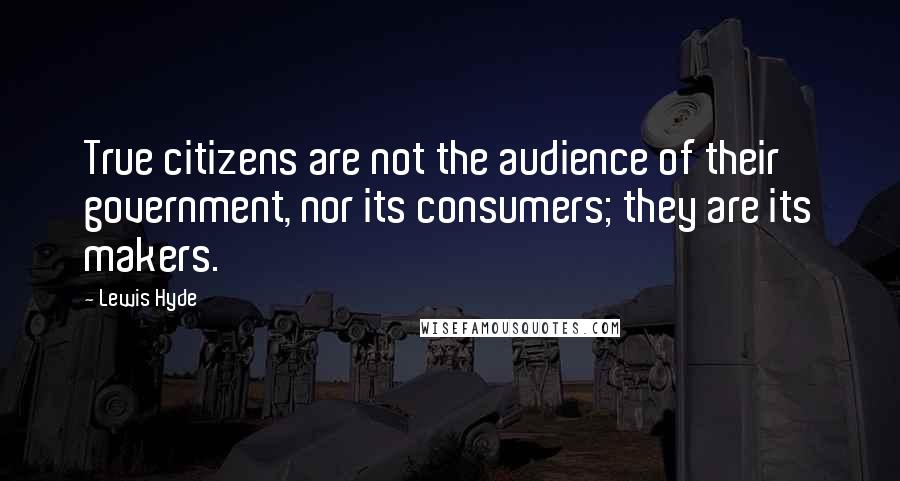 Lewis Hyde Quotes: True citizens are not the audience of their government, nor its consumers; they are its makers.