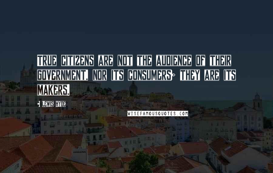 Lewis Hyde Quotes: True citizens are not the audience of their government, nor its consumers; they are its makers.