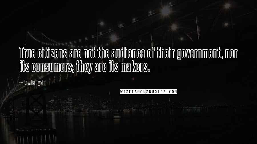 Lewis Hyde Quotes: True citizens are not the audience of their government, nor its consumers; they are its makers.