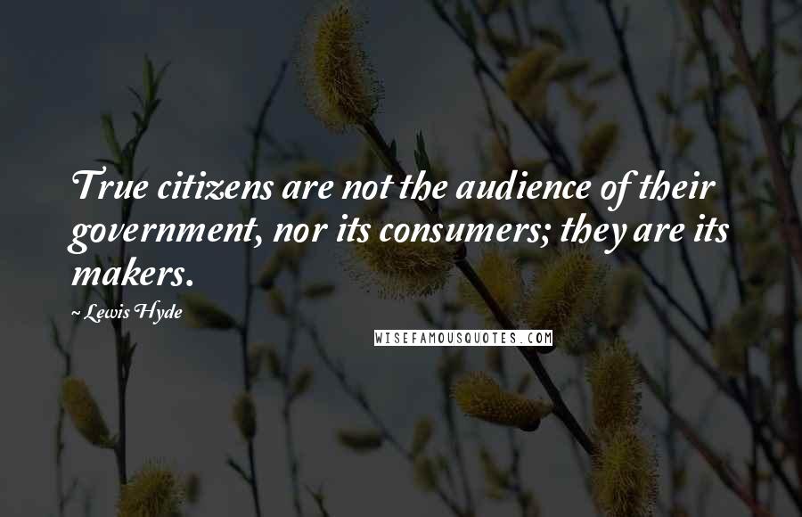 Lewis Hyde Quotes: True citizens are not the audience of their government, nor its consumers; they are its makers.