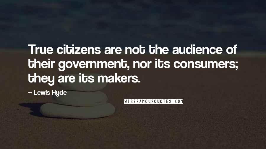 Lewis Hyde Quotes: True citizens are not the audience of their government, nor its consumers; they are its makers.