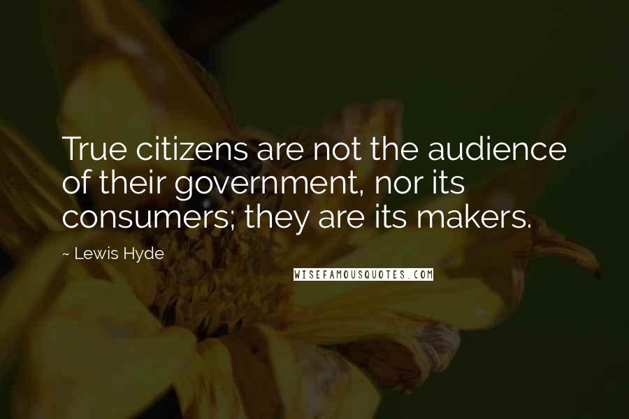 Lewis Hyde Quotes: True citizens are not the audience of their government, nor its consumers; they are its makers.