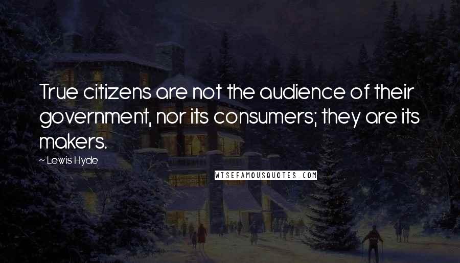 Lewis Hyde Quotes: True citizens are not the audience of their government, nor its consumers; they are its makers.