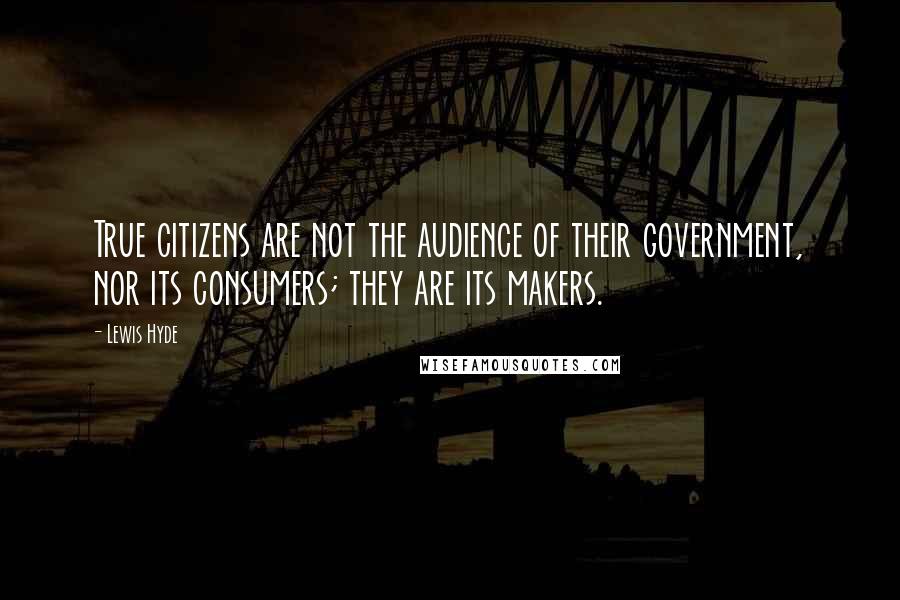 Lewis Hyde Quotes: True citizens are not the audience of their government, nor its consumers; they are its makers.