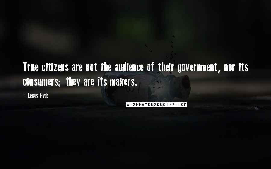 Lewis Hyde Quotes: True citizens are not the audience of their government, nor its consumers; they are its makers.