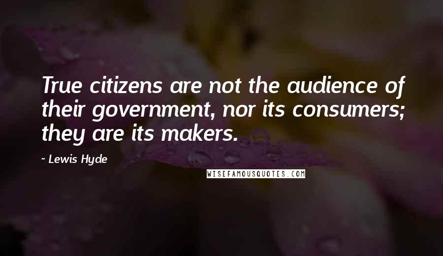 Lewis Hyde Quotes: True citizens are not the audience of their government, nor its consumers; they are its makers.