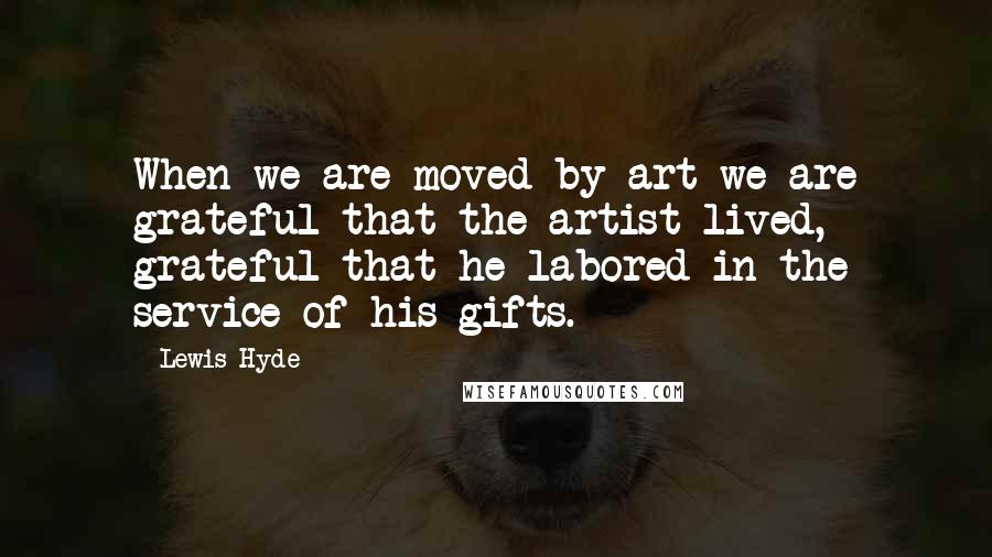 Lewis Hyde Quotes: When we are moved by art we are grateful that the artist lived, grateful that he labored in the service of his gifts.