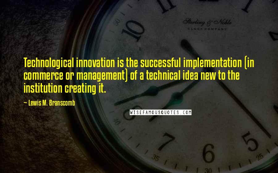 Lewis M. Branscomb Quotes: Technological innovation is the successful implementation (in commerce or management) of a technical idea new to the institution creating it.