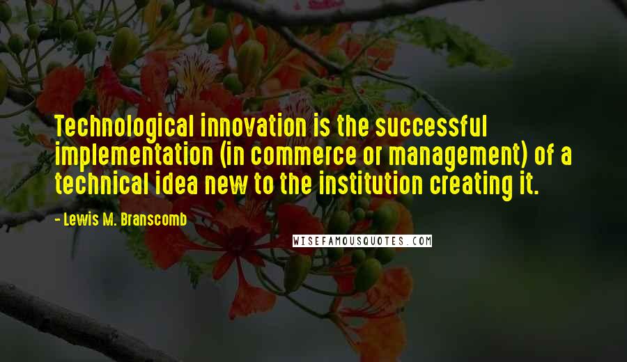 Lewis M. Branscomb Quotes: Technological innovation is the successful implementation (in commerce or management) of a technical idea new to the institution creating it.