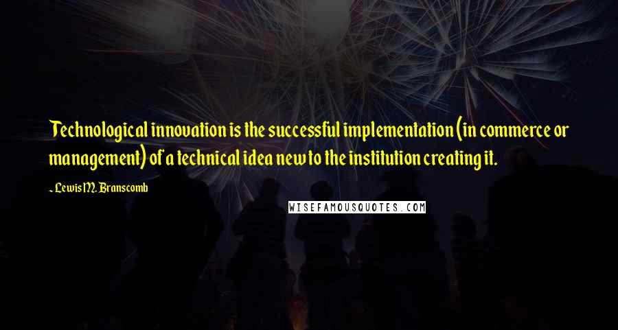 Lewis M. Branscomb Quotes: Technological innovation is the successful implementation (in commerce or management) of a technical idea new to the institution creating it.