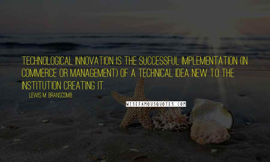 Lewis M. Branscomb Quotes: Technological innovation is the successful implementation (in commerce or management) of a technical idea new to the institution creating it.