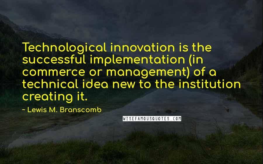 Lewis M. Branscomb Quotes: Technological innovation is the successful implementation (in commerce or management) of a technical idea new to the institution creating it.