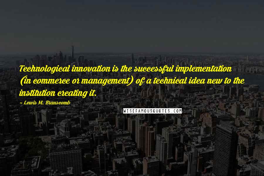 Lewis M. Branscomb Quotes: Technological innovation is the successful implementation (in commerce or management) of a technical idea new to the institution creating it.