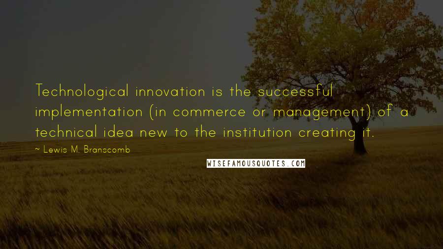 Lewis M. Branscomb Quotes: Technological innovation is the successful implementation (in commerce or management) of a technical idea new to the institution creating it.