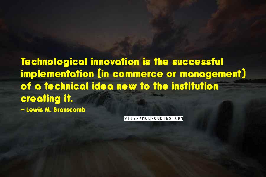 Lewis M. Branscomb Quotes: Technological innovation is the successful implementation (in commerce or management) of a technical idea new to the institution creating it.