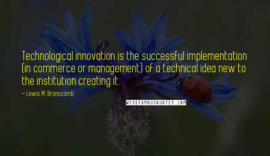 Lewis M. Branscomb Quotes: Technological innovation is the successful implementation (in commerce or management) of a technical idea new to the institution creating it.