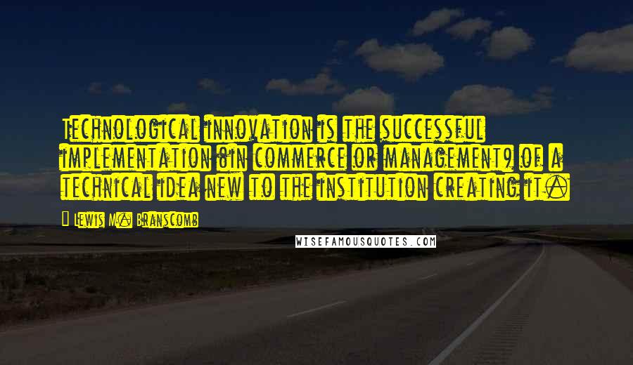 Lewis M. Branscomb Quotes: Technological innovation is the successful implementation (in commerce or management) of a technical idea new to the institution creating it.